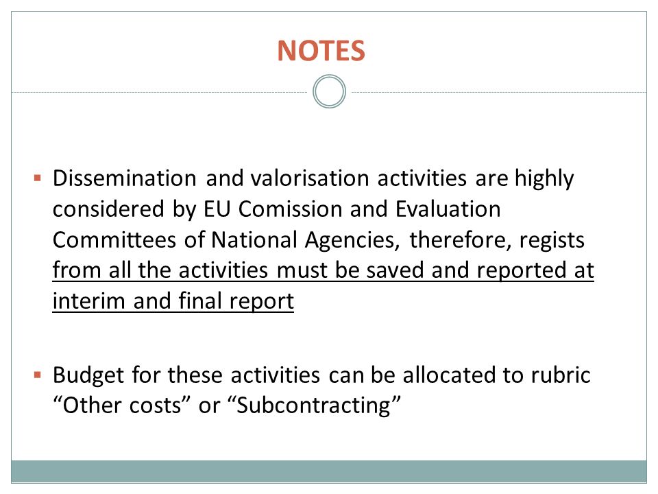 NOTES  Dissemination and valorisation activities are highly considered by EU Comission and Evaluation Committees of National Agencies, therefore, regists from all the activities must be saved and reported at interim and final report  Budget for these activities can be allocated to rubric Other costs or Subcontracting