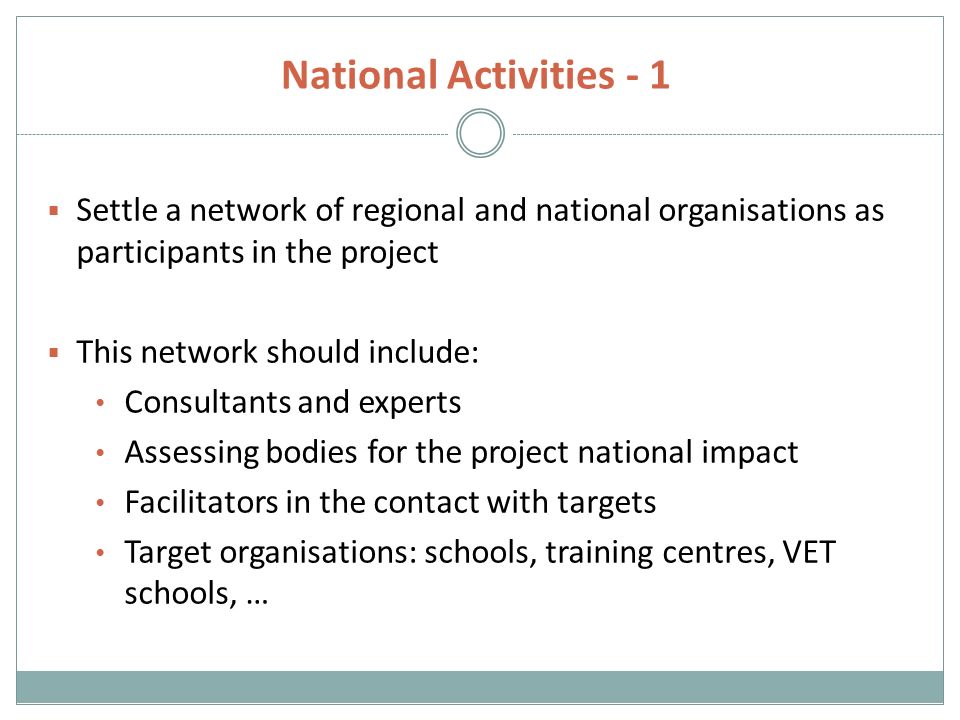 National Activities - 1  Settle a network of regional and national organisations as participants in the project  This network should include: Consultants and experts Assessing bodies for the project national impact Facilitators in the contact with targets Target organisations: schools, training centres, VET schools, …