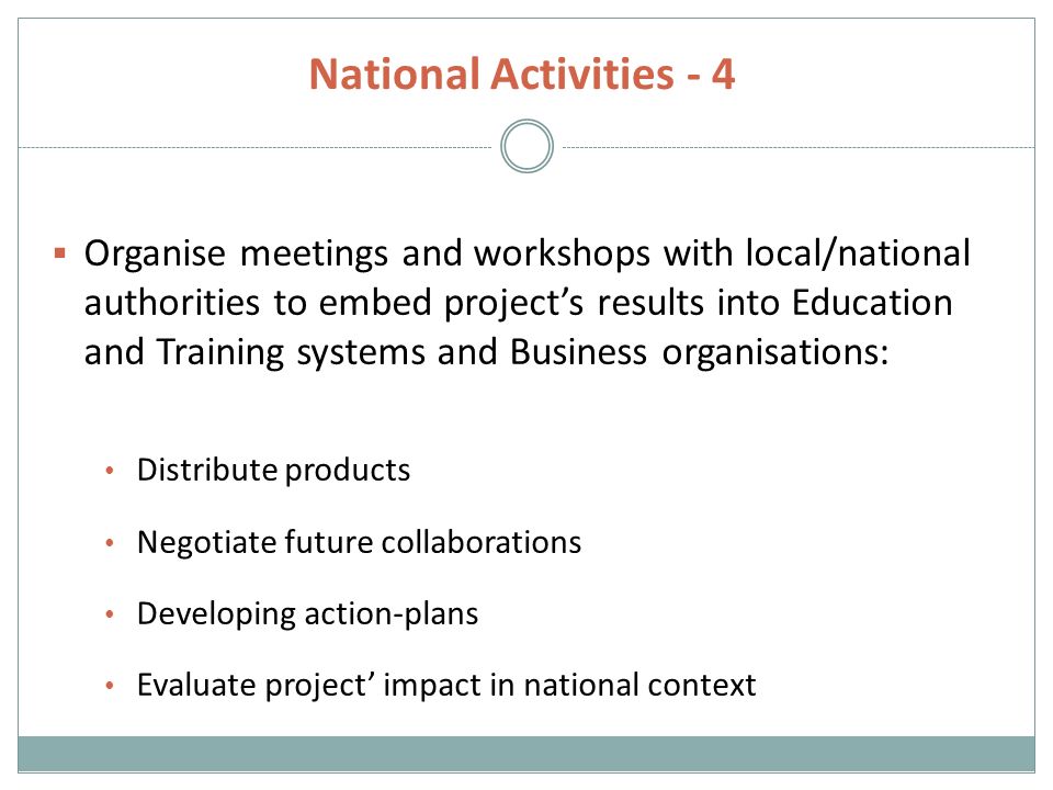 National Activities - 4  Organise meetings and workshops with local/national authorities to embed project’s results into Education and Training systems and Business organisations: Distribute products Negotiate future collaborations Developing action-plans Evaluate project’ impact in national context