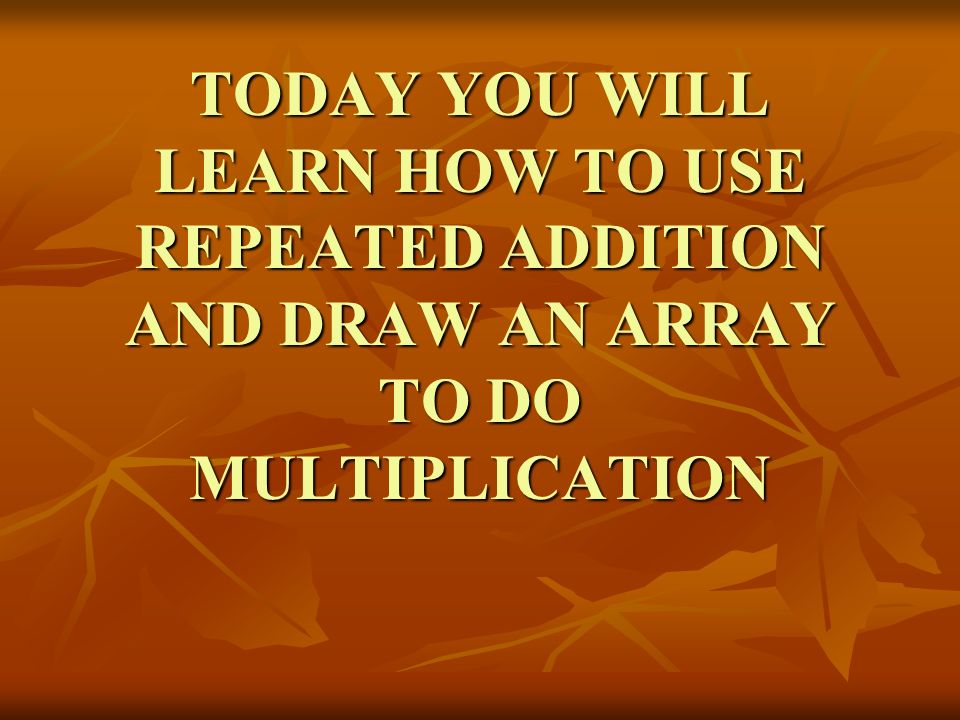 TODAY YOU WILL LEARN HOW TO USE REPEATED ADDITION AND DRAW AN ARRAY TO DO MULTIPLICATION