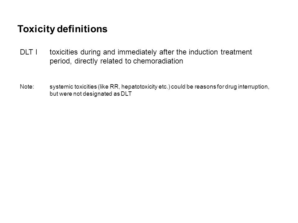 Toxicity definitions DLT Itoxicities during and immediately after the induction treatment period, directly related to chemoradiation Note:systemic toxicities (like RR, hepatotoxicity etc.) could be reasons for drug interruption, but were not designated as DLT