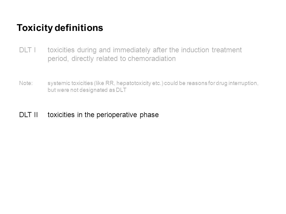 Toxicity definitions DLT Itoxicities during and immediately after the induction treatment period, directly related to chemoradiation Note:systemic toxicities (like RR, hepatotoxicity etc.) could be reasons for drug interruption, but were not designated as DLT DLT IItoxicities in the perioperative phase