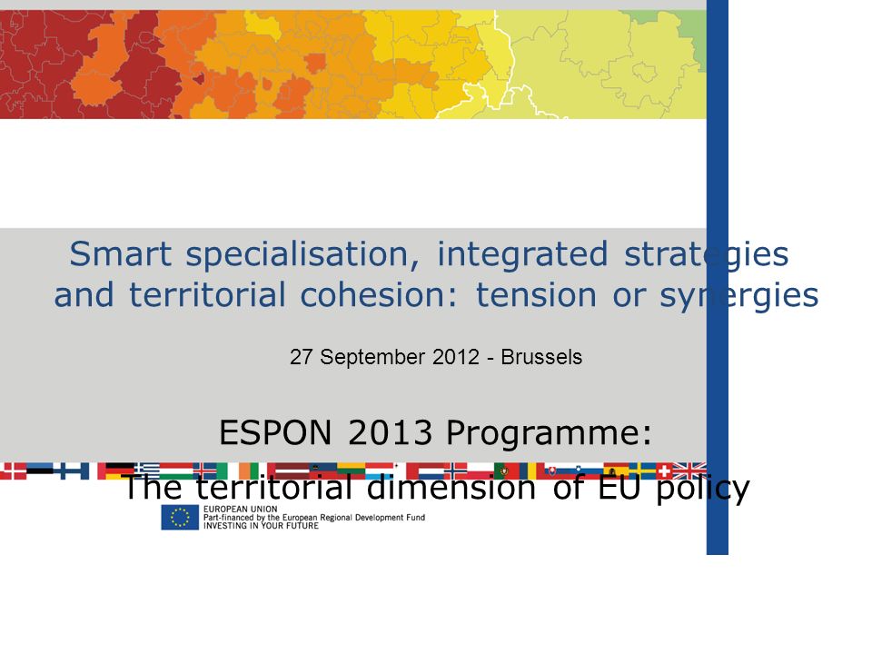 Smart specialisation, integrated strategies and territorial cohesion: tension or synergies 27 September Brussels ESPON 2013 Programme: The territorial dimension of EU policy