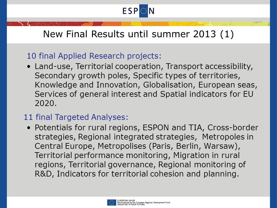 New Final Results until summer 2013 (1) 10 final Applied Research projects: Land-use, Territorial cooperation, Transport accessibility, Secondary growth poles, Specific types of territories, Knowledge and Innovation, Globalisation, European seas, Services of general interest and Spatial indicators for EU 2020.