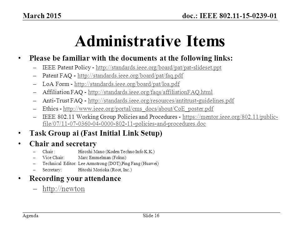 doc.: IEEE Agenda Administrative Items Please be familiar with the documents at the following links: –IEEE Patent Policy -   –Patent FAQ -   –LoA Form -   –Affiliation FAQ -   –Anti-Trust FAQ -   –Ethics -   –IEEE Working Group Policies and Procedures -   file/07/ policies-and-procedures.dochttps://mentor.ieee.org/802.11/public- file/07/ policies-and-procedures.doc Task Group ai (Fast Initial Link Setup) Chair and secretary –Chair :Hiroshi Mano (Koden Techno Info K.K.) –Vice Chair: Marc Emmelman (Fokus) –Technical Editor: Lee Armstrong (DOT),Ping Fang (Huawei) –Secretary: Hitoshi Morioka (Root, Inc.) Recording your attendance –  March 2015 Slide 16