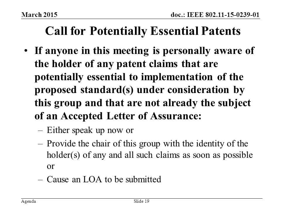 doc.: IEEE Agenda March 2015 Slide 19 Call for Potentially Essential Patents If anyone in this meeting is personally aware of the holder of any patent claims that are potentially essential to implementation of the proposed standard(s) under consideration by this group and that are not already the subject of an Accepted Letter of Assurance: –Either speak up now or –Provide the chair of this group with the identity of the holder(s) of any and all such claims as soon as possible or –Cause an LOA to be submitted