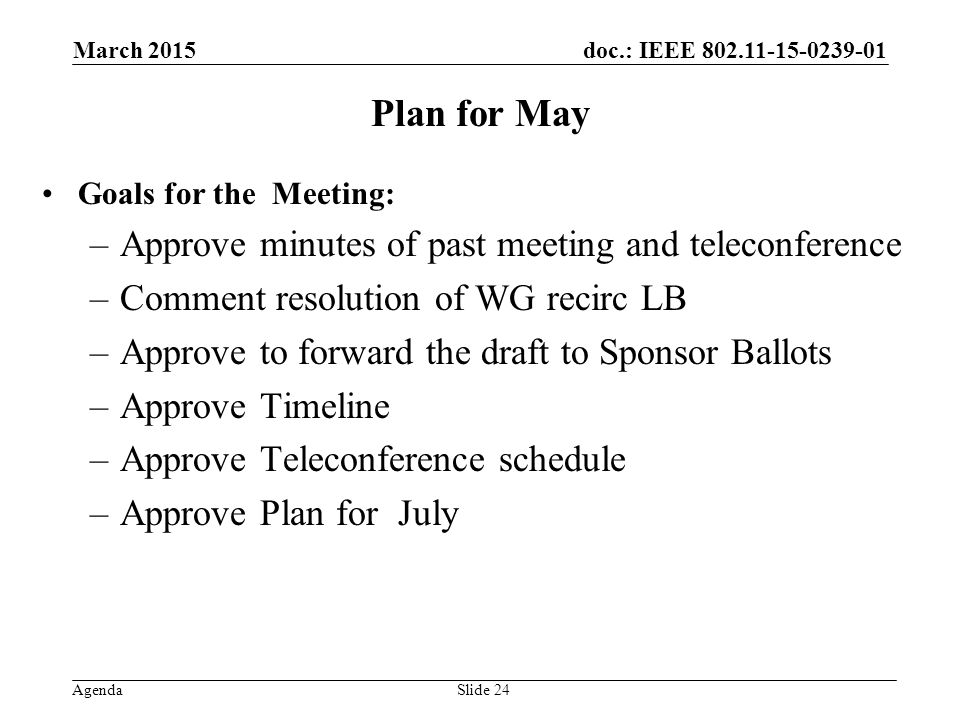 doc.: IEEE Agenda Plan for May Goals for the Meeting: –Approve minutes of past meeting and teleconference –Comment resolution of WG recirc LB –Approve to forward the draft to Sponsor Ballots –Approve Timeline –Approve Teleconference schedule –Approve Plan for July March 2015 Slide 24