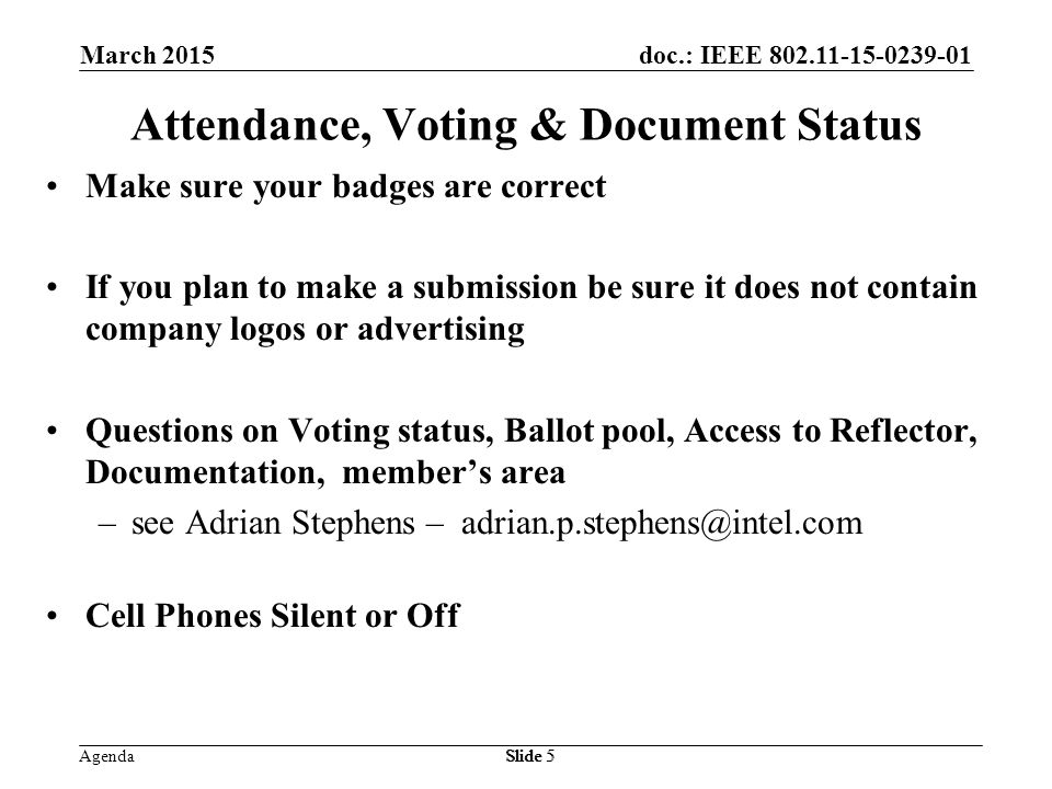 doc.: IEEE Agenda March 2015 Slide 5 Attendance, Voting & Document Status Make sure your badges are correct If you plan to make a submission be sure it does not contain company logos or advertising Questions on Voting status, Ballot pool, Access to Reflector, Documentation, member’s area –see Adrian Stephens – Cell Phones Silent or Off