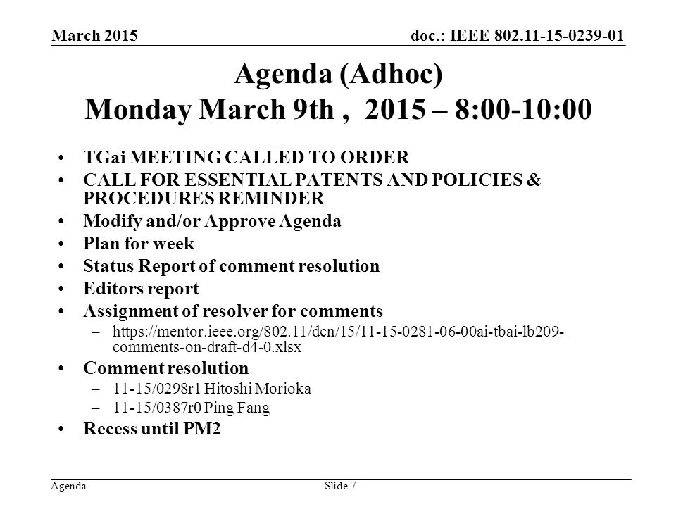 doc.: IEEE Agenda Agenda (Adhoc) Monday March 9th, 2015 – 8:00-10:00 TGai MEETING CALLED TO ORDER CALL FOR ESSENTIAL PATENTS AND POLICIES & PROCEDURES REMINDER Modify and/or Approve Agenda Plan for week Status Report of comment resolution Editors report Assignment of resolver for comments –  comments-on-draft-d4-0.xlsx Comment resolution –11-15/0298r1 Hitoshi Morioka –11-15/0387r0 Ping Fang Recess until PM2 March 2015 Slide 7