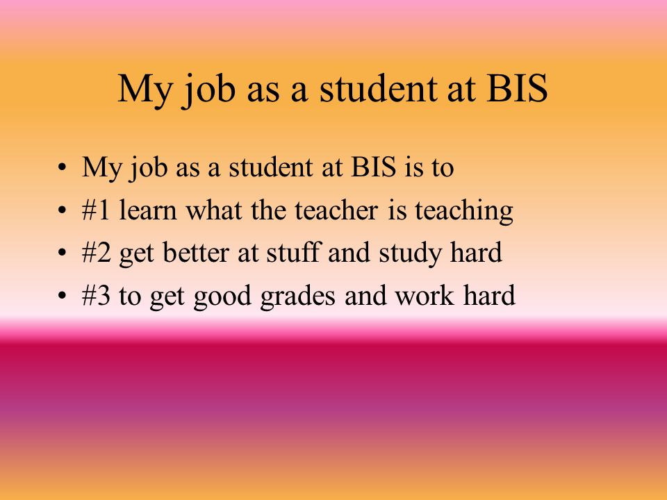 My job as a student at BIS My job as a student at BIS is to #1 learn what the teacher is teaching #2 get better at stuff and study hard #3 to get good grades and work hard