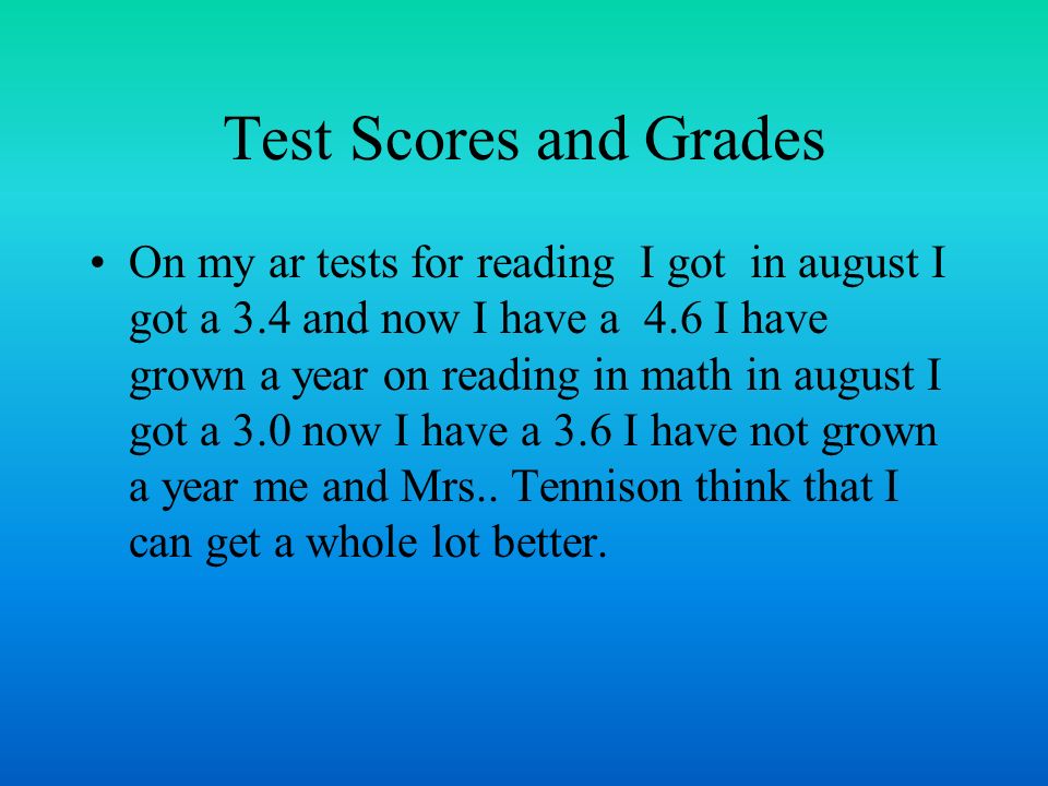 Test Scores and Grades On my ar tests for reading I got in august I got a 3.4 and now I have a 4.6 I have grown a year on reading in math in august I got a 3.0 now I have a 3.6 I have not grown a year me and Mrs..