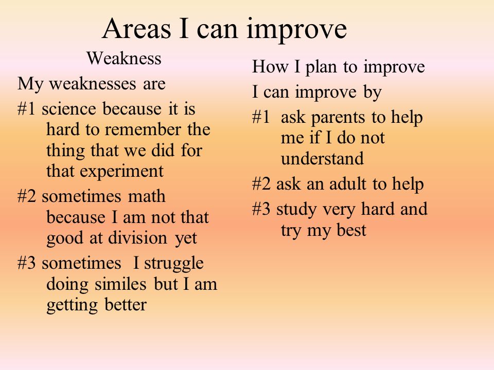 Areas I can improve Weakness My weaknesses are #1 science because it is hard to remember the thing that we did for that experiment #2 sometimes math because I am not that good at division yet #3 sometimes I struggle doing similes but I am getting better How I plan to improve I can improve by #1 ask parents to help me if I do not understand #2 ask an adult to help #3 study very hard and try my best