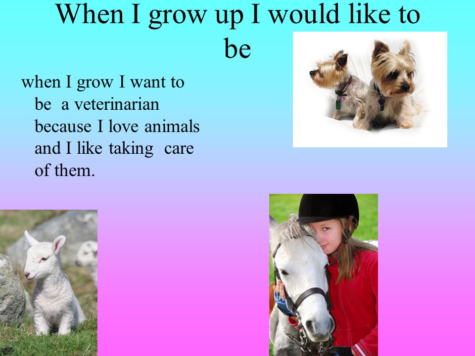When I grow up I would like to be when I grow I want to be a veterinarian because I love animals and I like taking care of them.
