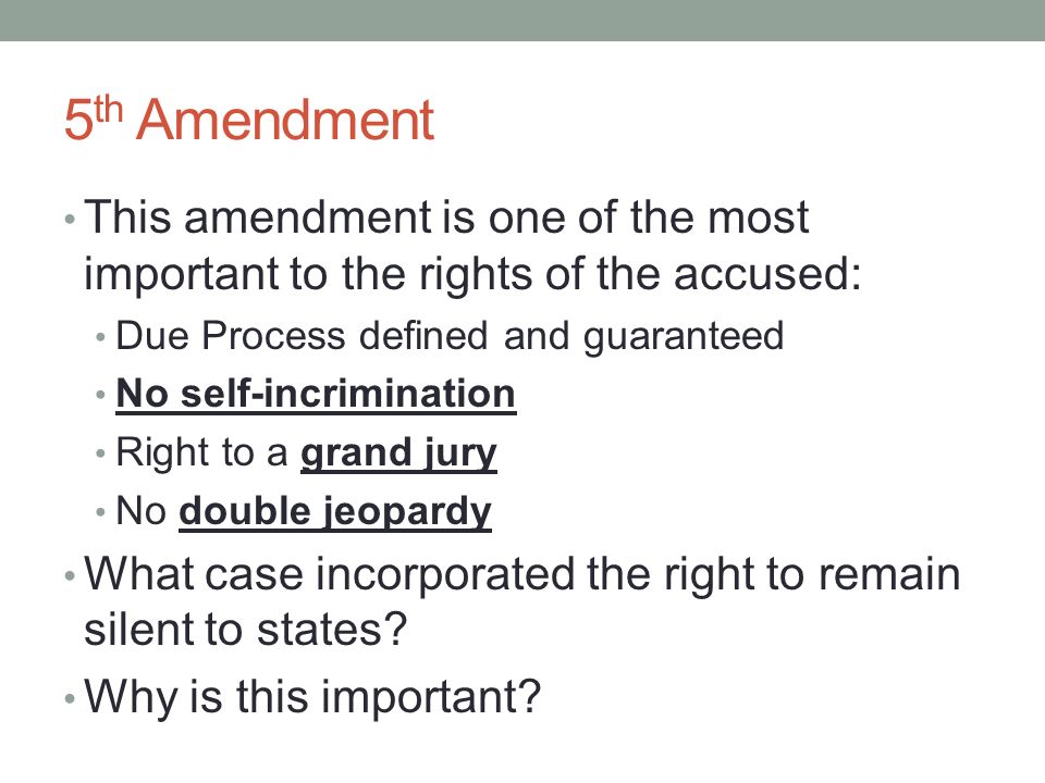 5 th Amendment This amendment is one of the most important to the rights of the accused: Due Process defined and guaranteed No self-incrimination Right to a grand jury No double jeopardy What case incorporated the right to remain silent to states.