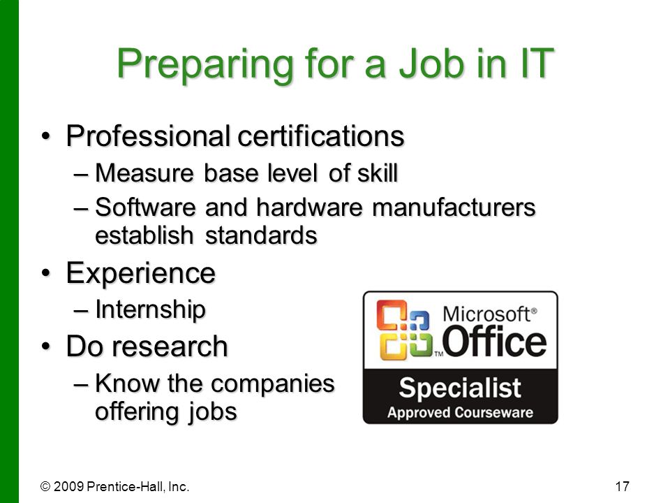 © 2009 Prentice-Hall, Inc.17 Preparing for a Job in IT Professional certificationsProfessional certifications –Measure base level of skill –Software and hardware manufacturers establish standards ExperienceExperience –Internship Do researchDo research –Know the companies offering jobs