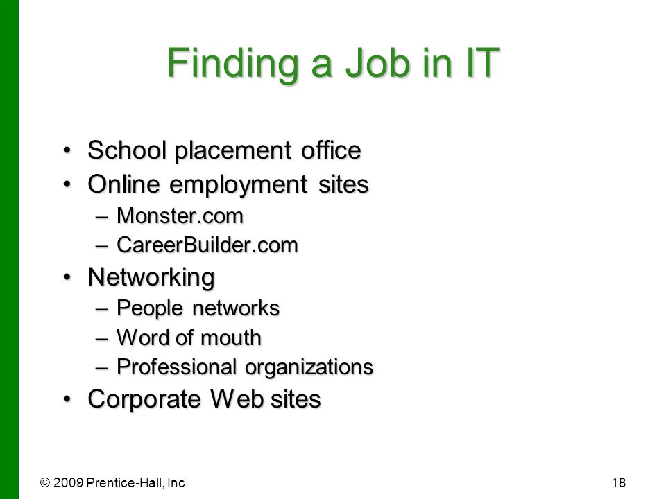 © 2009 Prentice-Hall, Inc.18 Finding a Job in IT School placement officeSchool placement office Online employment sitesOnline employment sites –Monster.com –CareerBuilder.com NetworkingNetworking –People networks –Word of mouth –Professional organizations Corporate Web sitesCorporate Web sites