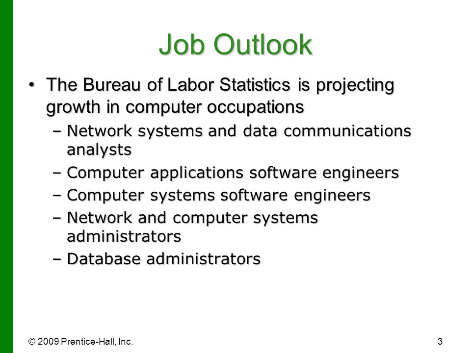 © 2009 Prentice-Hall, Inc.3 Job Outlook The Bureau of Labor Statistics is projecting growth in computer occupationsThe Bureau of Labor Statistics is projecting growth in computer occupations –Network systems and data communications analysts –Computer applications software engineers –Computer systems software engineers –Network and computer systems administrators –Database administrators