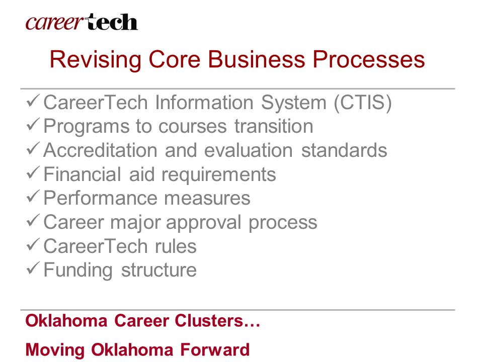 Oklahoma Career Clusters… Moving Oklahoma Forward Revising Core Business Processes CareerTech Information System (CTIS) Programs to courses transition Accreditation and evaluation standards Financial aid requirements Performance measures Career major approval process CareerTech rules Funding structure
