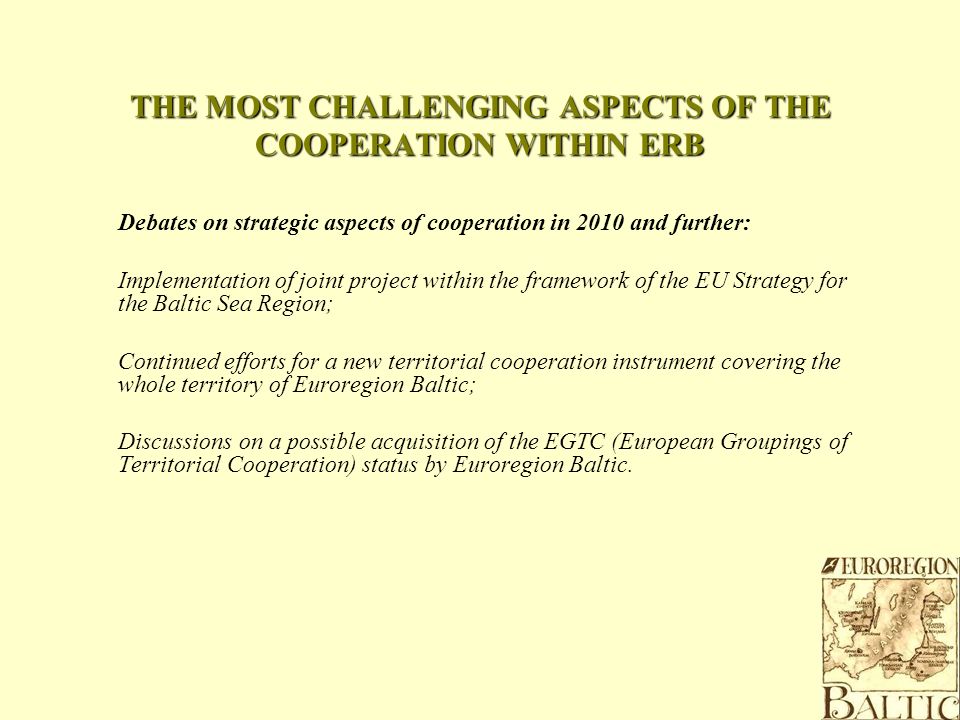 THE MOST CHALLENGING ASPECTS OF THE COOPERATION WITHIN ERB Debates on strategic aspects of cooperation in 2010 and further: Implementation of joint project within the framework of the EU Strategy for the Baltic Sea Region; Continued efforts for a new territorial cooperation instrument covering the whole territory of Euroregion Baltic; Discussions on a possible acquisition of the EGTC (European Groupings of Territorial Cooperation) status by Euroregion Baltic.