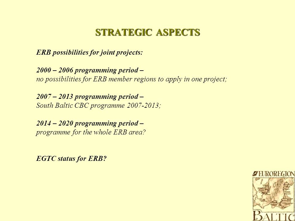 STRATEGIC ASPECTS ERB possibilities for joint projects: 2000 – 2006 programming period – no possibilities for ERB member regions to apply in one project; 2007 – 2013 programming period – South Baltic CBC programme ; 2014 – 2020 programming period – programme for the whole ERB area.