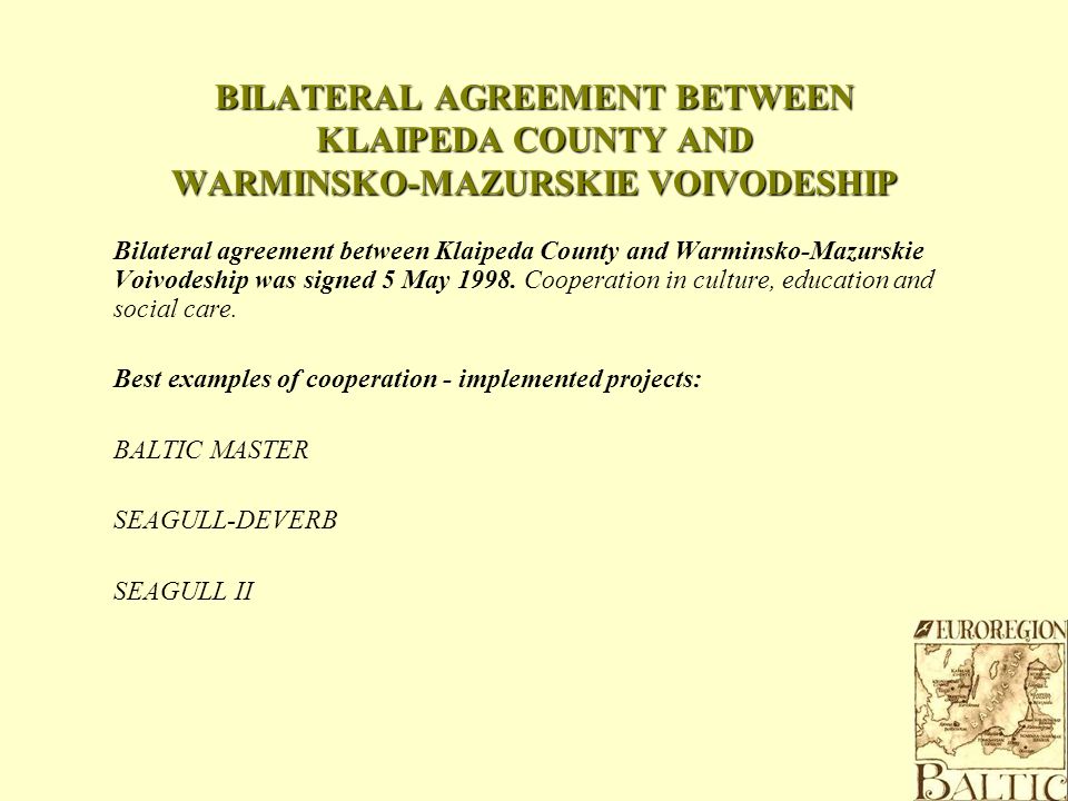 BILATERAL AGREEMENT BETWEEN KLAIPEDA COUNTY AND WARMINSKO-MAZURSKIE VOIVODESHIP Bilateral agreement between Klaipeda County and Warminsko-Mazurskie Voivodeship was signed 5 May 1998.