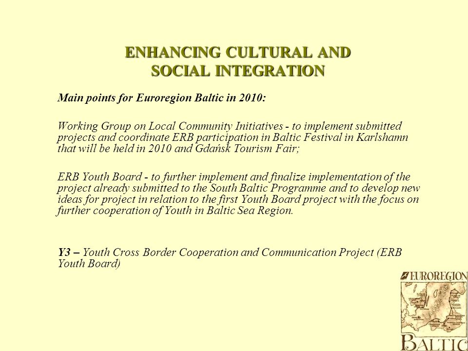 ENHANCING CULTURAL AND SOCIAL INTEGRATION Main points for Euroregion Baltic in 2010: Working Group on Local Community Initiatives - to implement submitted projects and coordinate ERB participation in Baltic Festival in Karlshamn that will be held in 2010 and Gdańsk Tourism Fair; ERB Youth Board - to further implement and finalize implementation of the project already submitted to the South Baltic Programme and to develop new ideas for project in relation to the first Youth Board project with the focus on further cooperation of Youth in Baltic Sea Region.