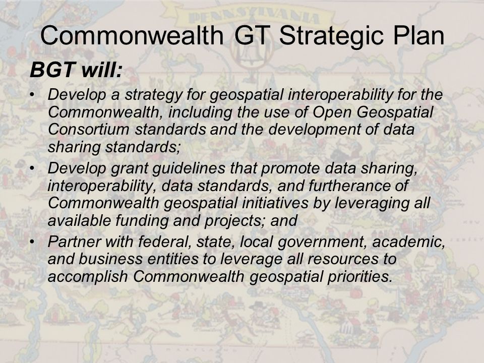 Commonwealth GT Strategic Plan BGT will: Develop a strategy for geospatial interoperability for the Commonwealth, including the use of Open Geospatial Consortium standards and the development of data sharing standards; Develop grant guidelines that promote data sharing, interoperability, data standards, and furtherance of Commonwealth geospatial initiatives by leveraging all available funding and projects; and Partner with federal, state, local government, academic, and business entities to leverage all resources to accomplish Commonwealth geospatial priorities.