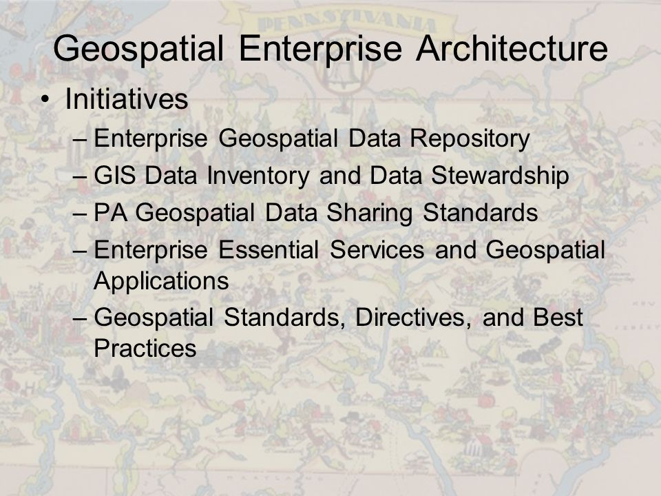 Geospatial Enterprise Architecture Initiatives –Enterprise Geospatial Data Repository –GIS Data Inventory and Data Stewardship –PA Geospatial Data Sharing Standards –Enterprise Essential Services and Geospatial Applications –Geospatial Standards, Directives, and Best Practices