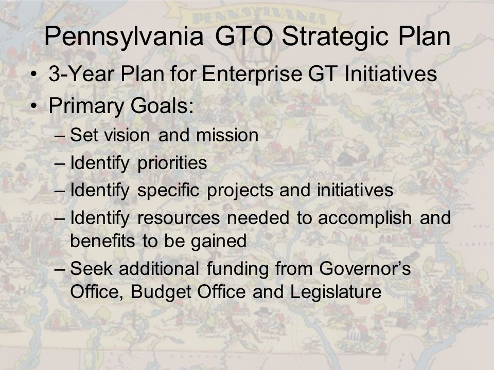 Pennsylvania GTO Strategic Plan 3-Year Plan for Enterprise GT Initiatives Primary Goals: –Set vision and mission –Identify priorities –Identify specific projects and initiatives –Identify resources needed to accomplish and benefits to be gained –Seek additional funding from Governor’s Office, Budget Office and Legislature