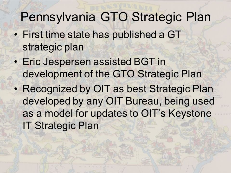 Pennsylvania GTO Strategic Plan First time state has published a GT strategic plan Eric Jespersen assisted BGT in development of the GTO Strategic Plan Recognized by OIT as best Strategic Plan developed by any OIT Bureau, being used as a model for updates to OIT’s Keystone IT Strategic Plan