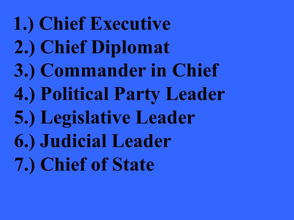 1.) Chief Executive 2.) Chief Diplomat 3.) Commander in Chief 4.) Political Party Leader 5.) Legislative Leader 6.) Judicial Leader 7.) Chief of State