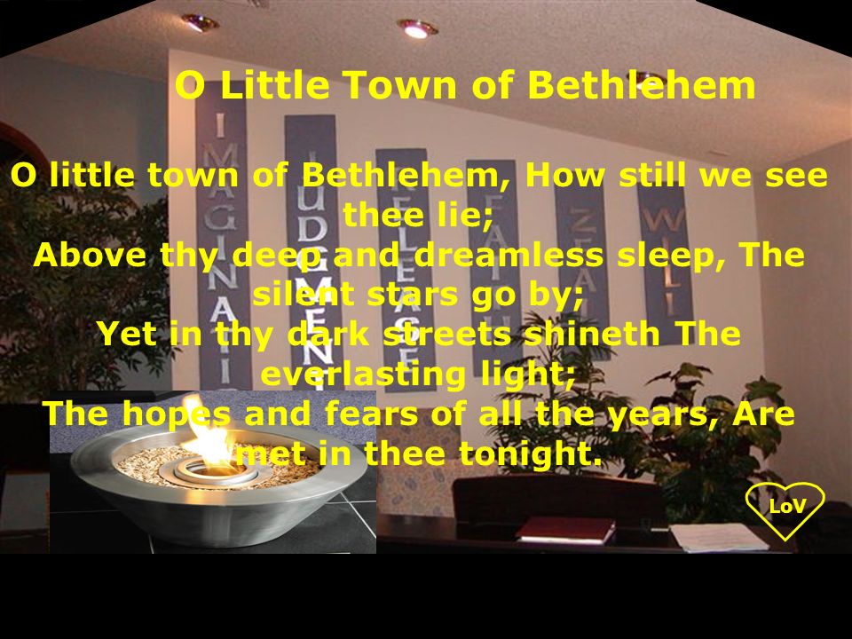 O little town of Bethlehem, How still we see thee lie; Above thy deep and dreamless sleep, The silent stars go by; Yet in thy dark streets shineth The everlasting light; The hopes and fears of all the years, Are met in thee tonight.