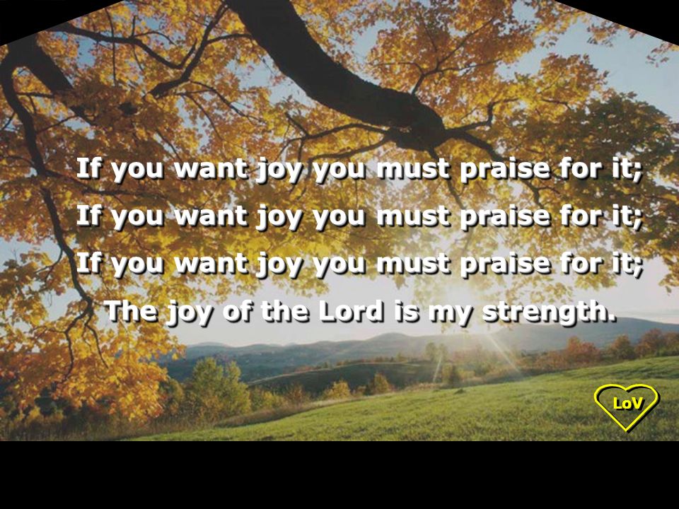 LoV If you want joy you must praise for it; The joy of the Lord is my strength.