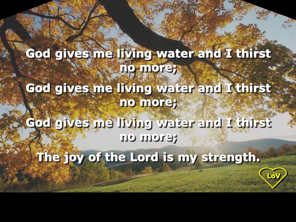 LoV God gives me living water and I thirst no more; The joy of the Lord is my strength.