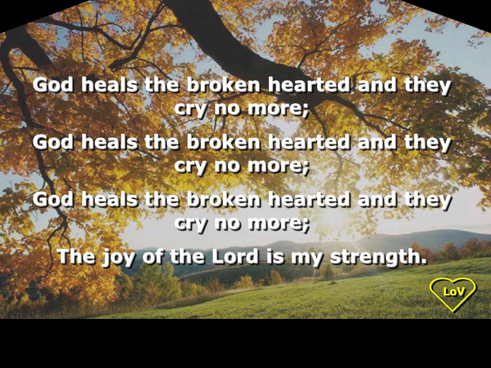 LoV God heals the broken hearted and they cry no more; The joy of the Lord is my strength.
