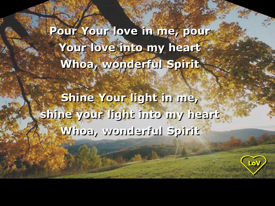 LoV Pour Your love in me, pour Your love into my heart Whoa, wonderful Spirit Shine Your light in me, shine your light into my heart Whoa, wonderful Spirit Pour Your love in me, pour Your love into my heart Whoa, wonderful Spirit Shine Your light in me, shine your light into my heart Whoa, wonderful Spirit