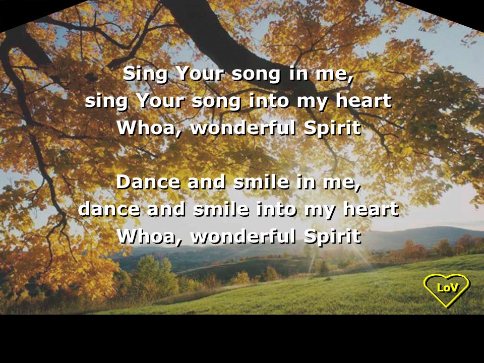 LoV Sing Your song in me, sing Your song into my heart Whoa, wonderful Spirit Dance and smile in me, dance and smile into my heart Whoa, wonderful Spirit Sing Your song in me, sing Your song into my heart Whoa, wonderful Spirit Dance and smile in me, dance and smile into my heart Whoa, wonderful Spirit