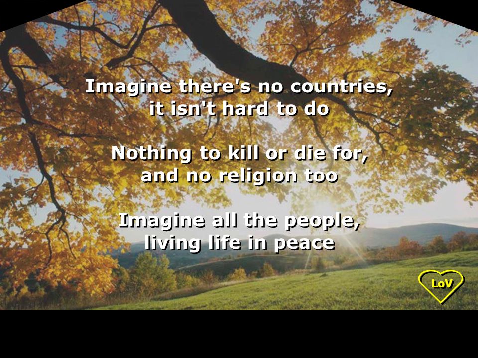 LoV Imagine there s no countries, it isn t hard to do Nothing to kill or die for, and no religion too Imagine all the people, living life in peace Imagine there s no countries, it isn t hard to do Nothing to kill or die for, and no religion too Imagine all the people, living life in peace