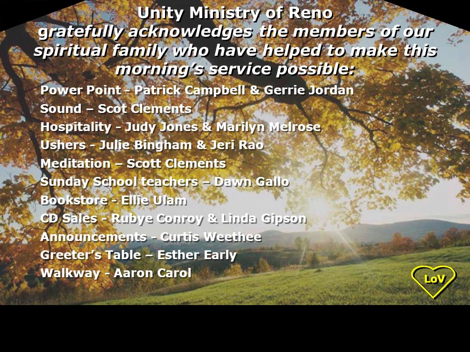 Unity Ministry of Reno gratefully acknowledges the members of our spiritual family who have helped to make this morning’s service possible: Power Point - Patrick Campbell & Gerrie Jordan Sound – Scot Clements Hospitality - Judy Jones & Marilyn Melrose Ushers - Julie Bingham & Jeri Rao Meditation – Scott Clements Sunday School teachers – Dawn Gallo Bookstore - Ellie Ulam CD Sales - Rubye Conroy & Linda Gipson Announcements - Curtis Weethee Greeter’s Table – Esther Early Walkway - Aaron Carol Power Point - Patrick Campbell & Gerrie Jordan Sound – Scot Clements Hospitality - Judy Jones & Marilyn Melrose Ushers - Julie Bingham & Jeri Rao Meditation – Scott Clements Sunday School teachers – Dawn Gallo Bookstore - Ellie Ulam CD Sales - Rubye Conroy & Linda Gipson Announcements - Curtis Weethee Greeter’s Table – Esther Early Walkway - Aaron Carol