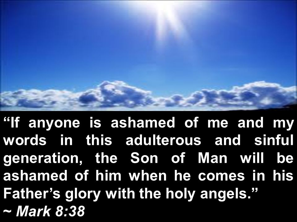 If anyone is ashamed of me and my words in this adulterous and sinful generation, the Son of Man will be ashamed of him when he comes in his Father’s glory with the holy angels. ~ Mark 8:38