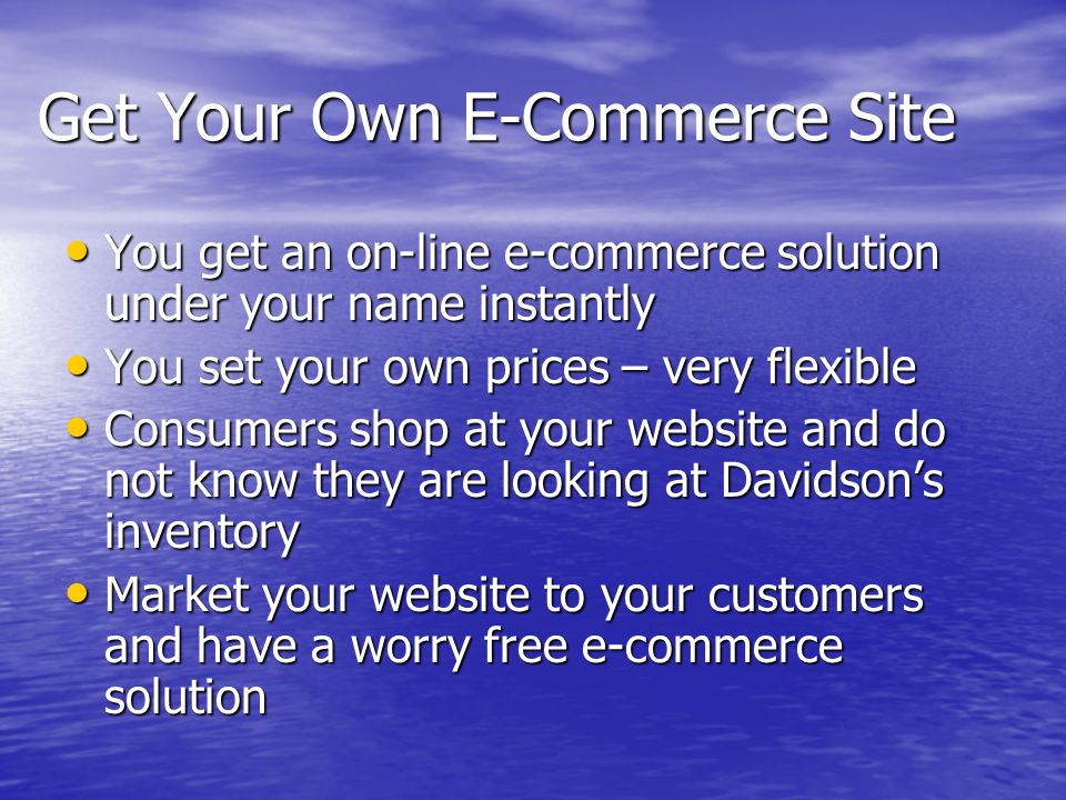 Get Your Own E-Commerce Site You get an on-line e-commerce solution under your name instantly You get an on-line e-commerce solution under your name instantly You set your own prices – very flexible You set your own prices – very flexible Consumers shop at your website and do not know they are looking at Davidson’s inventory Consumers shop at your website and do not know they are looking at Davidson’s inventory Market your website to your customers and have a worry free e-commerce solution Market your website to your customers and have a worry free e-commerce solution