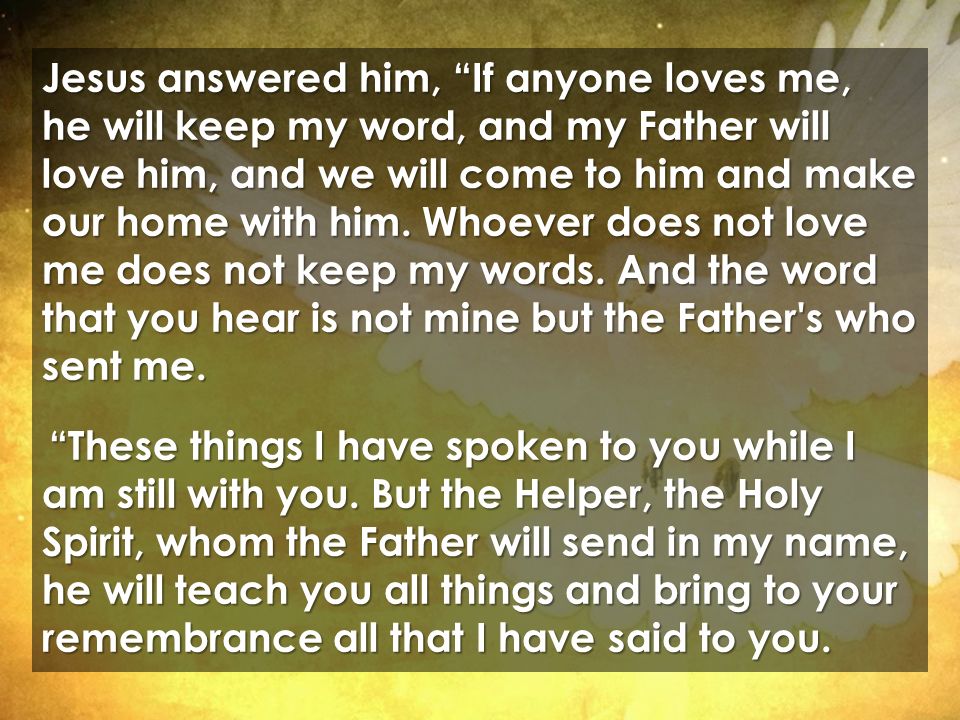 Jesus answered him, If anyone loves me, he will keep my word, and my Father will love him, and we will come to him and make our home with him.
