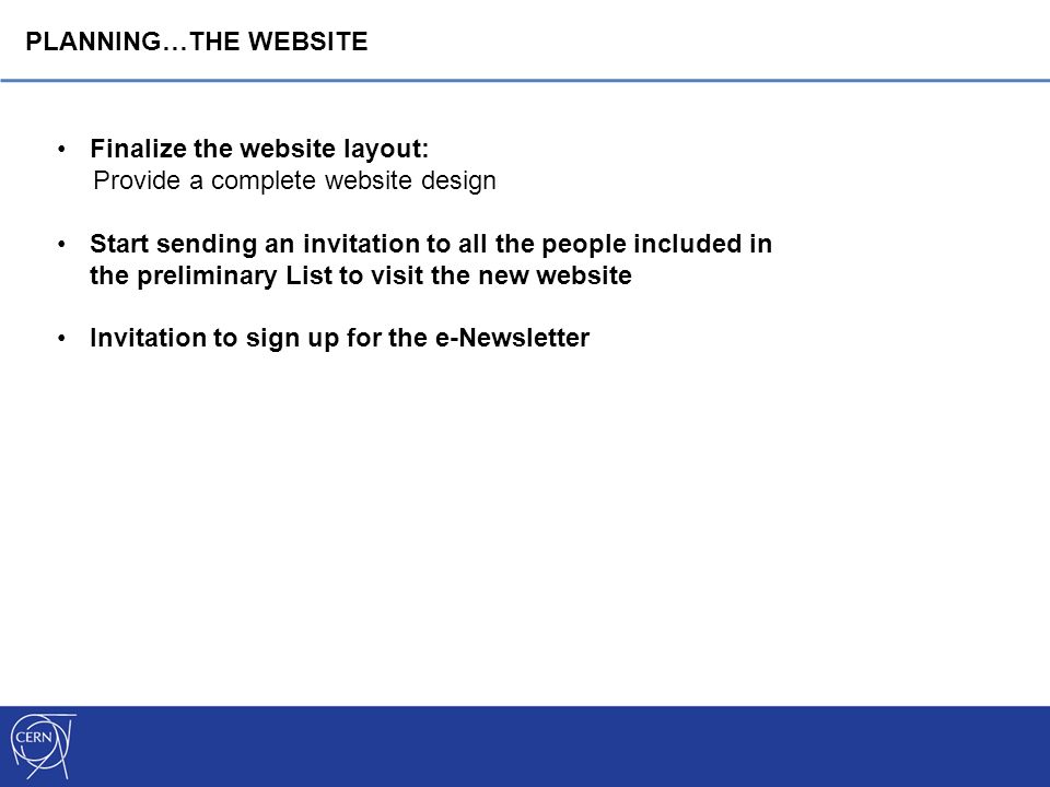 Finalize the website layout: Provide a complete website design Start sending an invitation to all the people included in the preliminary List to visit the new website Invitation to sign up for the e-Newsletter PLANNING…THE WEBSITE
