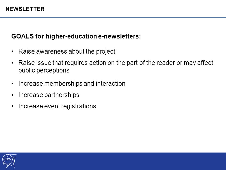 GOALS for higher-education e-newsletters: Raise awareness about the project Raise issue that requires action on the part of the reader or may affect public perceptions Increase memberships and interaction Increase partnerships Increase event registrations NEWSLETTER