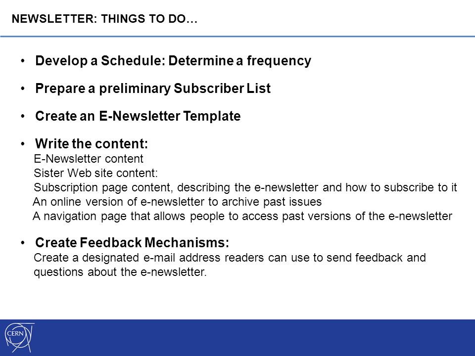 Develop a Schedule: Determine a frequency Prepare a preliminary Subscriber List Create an E-Newsletter Template Write the content: E-Newsletter content Sister Web site content: Subscription page content, describing the e-newsletter and how to subscribe to it An online version of e-newsletter to archive past issues A navigation page that allows people to access past versions of the e-newsletter Create Feedback Mechanisms: Create a designated  address readers can use to send feedback and questions about the e-newsletter.