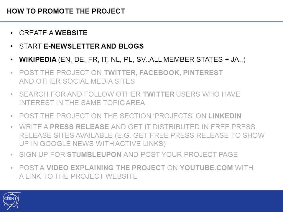 CREATE A WEBSITE START E-NEWSLETTER AND BLOGS WIKIPEDIA (EN, DE, FR, IT, NL, PL, SV..ALL MEMBER STATES + JA..) POST THE PROJECT ON TWITTER, FACEBOOK, PINTEREST AND OTHER SOCIAL MEDIA SITES SEARCH FOR AND FOLLOW OTHER TWITTER USERS WHO HAVE INTEREST IN THE SAME TOPIC AREA POST THE PROJECT ON THE SECTION ‘PROJECTS’ ON LINKEDIN WRITE A PRESS RELEASE AND GET IT DISTRIBUTED IN FREE PRESS RELEASE SITES AVAILABLE (E.G.