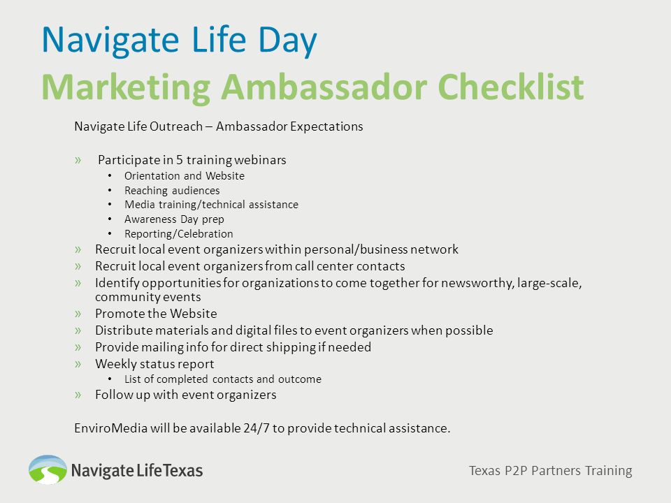 Navigate Life Day Marketing Ambassador Checklist Navigate Life Outreach – Ambassador Expectations » Participate in 5 training webinars Orientation and Website Reaching audiences Media training/technical assistance Awareness Day prep Reporting/Celebration »Recruit local event organizers within personal/business network »Recruit local event organizers from call center contacts »Identify opportunities for organizations to come together for newsworthy, large-scale, community events »Promote the Website »Distribute materials and digital files to event organizers when possible »Provide mailing info for direct shipping if needed »Weekly status report List of completed contacts and outcome »Follow up with event organizers EnviroMedia will be available 24/7 to provide technical assistance.