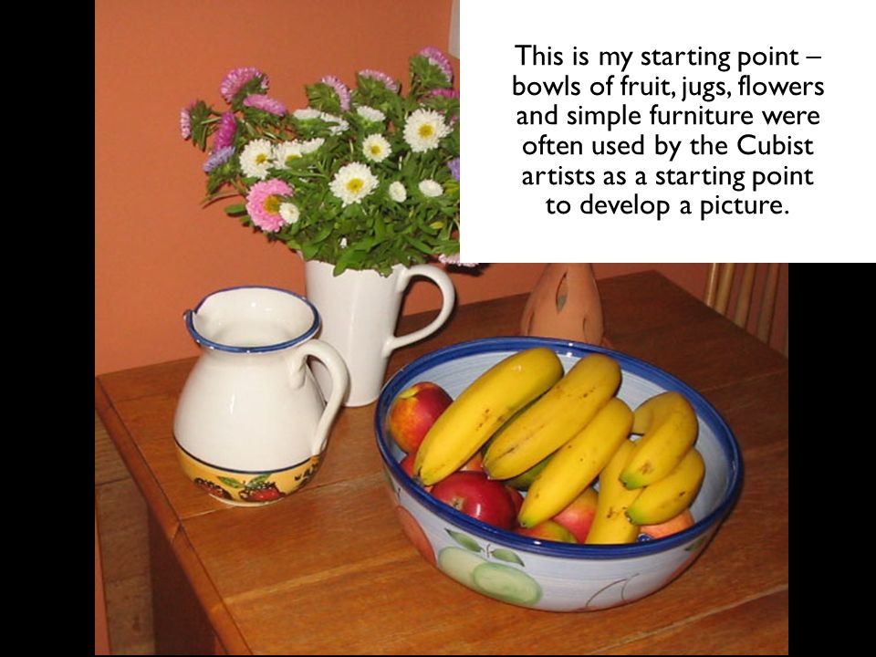 This is my starting point – bowls of fruit, jugs, flowers and simple furniture were often used by the Cubist artists as a starting point to develop a picture.