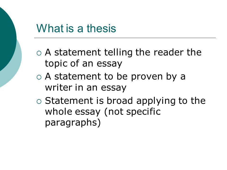 What is a thesis  A statement telling the reader the topic of an essay  A statement to be proven by a writer in an essay  Statement is broad applying to the whole essay (not specific paragraphs)