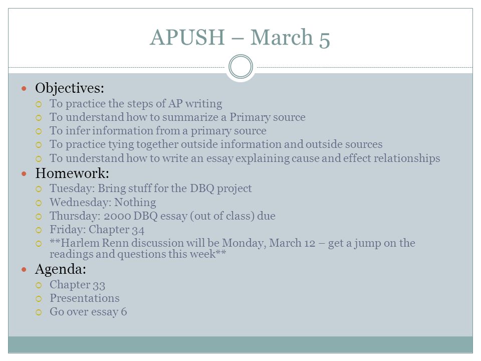 APUSH – March 5 Objectives:  To practice the steps of AP writing  To understand how to summarize a Primary source  To infer information from a primary source  To practice tying together outside information and outside sources  To understand how to write an essay explaining cause and effect relationships Homework:  Tuesday: Bring stuff for the DBQ project  Wednesday: Nothing  Thursday: 2000 DBQ essay (out of class) due  Friday: Chapter 34  **Harlem Renn discussion will be Monday, March 12 – get a jump on the readings and questions this week** Agenda:  Chapter 33  Presentations  Go over essay 6